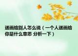 送畫(huà)給別人怎么說(shuō)（一個(gè)人送畫(huà)給你是什么意思 分析一下）