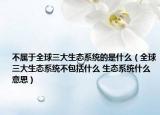 不屬于全球三大生態(tài)系統(tǒng)的是什么（全球三大生態(tài)系統(tǒng)不包括什么 生態(tài)系統(tǒng)什么意思）