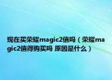 現(xiàn)在買榮耀magic2值嗎（榮耀magic2值得購買嗎 原因是什么）