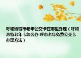 呼和浩特市老年公交卡在哪里辦理（呼和浩特老年卡怎么辦 呼市老年免費(fèi)公交卡辦理方法）