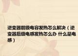 逆變器前級電容發(fā)熱怎么解決（逆變器后級電感發(fā)熱怎么辦 什么是電感）