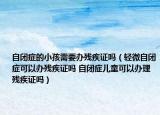 自閉癥的小孩需要辦殘疾證嗎（輕微自閉癥可以辦殘疾證嗎 自閉癥兒童可以辦理殘疾證嗎）