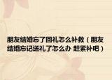 朋友結(jié)婚忘了回禮怎么補(bǔ)救（朋友結(jié)婚忘記送禮了怎么辦 趕緊補(bǔ)吧）