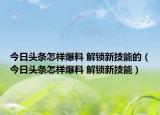 今日頭條怎樣爆料 解鎖新技能的（今日頭條怎樣爆料 解鎖新技能）