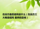 在遠(yuǎn)方最后結(jié)局是什么（在遠(yuǎn)方三大叛徒結(jié)局 最慘的是他）