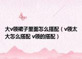 大v領裙子里面怎么搭配（v領太大怎么搭配 v領的搭配）
