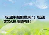 飛亞達(dá)手表質(zhì)量如何?（飛亞達(dá)表怎么樣 質(zhì)量好嗎）
