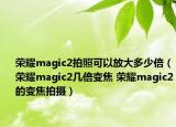 榮耀magic2拍照可以放大多少倍（榮耀magic2幾倍變焦 榮耀magic2的變焦拍攝）