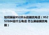 如何屏蔽952開頭的騷擾電話（95253104是什么電話 怎么屏蔽騷擾電腦）