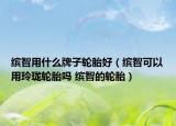 繽智用什么牌子輪胎好（繽智可以用玲瓏輪胎嗎 繽智的輪胎）