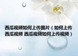 西瓜視頻如何上傳圖片（如何上傳西瓜視頻 西瓜視頻如何上傳視頻）