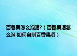 百香果怎么泡酒?（百香果酒怎么泡 如何自制百香果酒）
