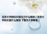 北京大學(xué)的校長相當(dāng)于什么級別（北京大學(xué)校長是什么級別 下面為大家解答）
