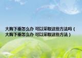 大胸下垂怎么辦 可以采取這些方法嗎（大胸下垂怎么辦 可以采取這些方法）