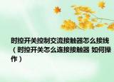 時控開關(guān)控制交流接觸器怎么接線（時控開關(guān)怎么連接接觸器 如何操作）