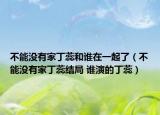 不能沒有家丁蕊和誰在一起了（不能沒有家丁蕊結(jié)局 誰演的丁蕊）