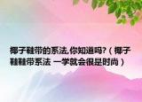 椰子鞋帶的系法,你知道嗎?（椰子鞋鞋帶系法 一學(xué)就會(huì)很是時(shí)尚）