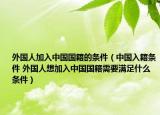 外國人加入中國國籍的條件（中國入籍條件 外國人想加入中國國籍需要滿足什么條件）