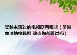 吳越主演過(guò)的電視劇有哪些（吳越主演的電視劇 這些你都看過(guò)嗎）