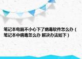 筆記本電腦不小心下了病毒軟件怎么辦（筆記本中病毒怎么辦 解決辦法如下）