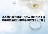 銀杏果泡酒的功效與作用及食用方法（銀杏果泡酒的功效 銀杏果泡酒有什么作用）