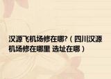 漢源飛機(jī)場(chǎng)修在哪?（四川漢源機(jī)場(chǎng)修在哪里 選址在哪）