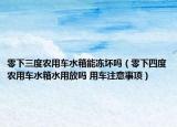 零下三度農(nóng)用車水箱能凍壞嗎（零下四度農(nóng)用車水箱水用放嗎 用車注意事項(xiàng)）