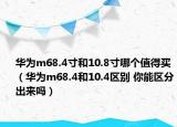 華為m68.4寸和10.8寸哪個(gè)值得買（華為m68.4和10.4區(qū)別 你能區(qū)分出來嗎）