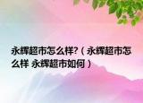 永輝超市怎么樣?（永輝超市怎么樣 永輝超市如何）