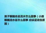 孩子眼睛總是流水怎么回事（小孩眼睛流水是怎么回事 應(yīng)該是這些原因）