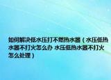 如何解決低水壓打不燃熱水器（水壓低熱水器不打火怎么辦 水壓低熱水器不打火怎么處理）