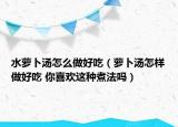 水蘿卜湯怎么做好吃（蘿卜湯怎樣做好吃 你喜歡這種煮法嗎）