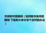 怎樣防守弧圈球（如何防守高吊弧圈球 下面和大家分享個(gè)應(yīng)對(duì)的辦法）
