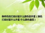 咖啡色的打底衫配什么顏色的外套（咖色打底衫配什么外套 什么顏色最搭）