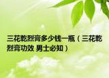 三花乾烈膏多少錢一瓶（三花乾烈膏功效 男士必知）