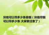 異地可以帶多少條香煙（異地帶煙可以帶多少條 大家要注意了）