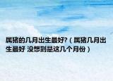 屬豬的幾月出生最好?（屬豬幾月出生最好 沒想到是這幾個月份）