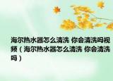 海爾熱水器怎么清洗 你會(huì)清洗嗎視頻（海爾熱水器怎么清洗 你會(huì)清洗嗎）