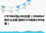 i79700kf加z390主板（i59600kf配什么主板 推薦Z370或者Z390主板）