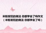 米粉發(fā)糕的做法 你都學(xué)會了嗎作文（米粉發(fā)糕的做法 你都學(xué)會了嗎）