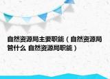 自然資源局主要職能（自然資源局管什么 自然資源局職能）