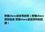 野狼disco是誰寫的歌（野狼disco原創(chuàng)是誰 野狼disco是誰創(chuàng)作的歌曲）