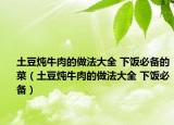 土豆燉牛肉的做法大全 下飯必備的菜（土豆燉牛肉的做法大全 下飯必備）