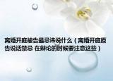 離婚開庭被告最忌諱說什么（離婚開庭原告說話禁忌 在辯論的時(shí)候要注意這些）
