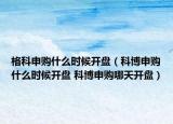 格科申購什么時候開盤（科博申購什么時候開盤 科博申購哪天開盤）