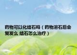 藥物可以化結(jié)石嗎（藥物溶石后會復(fù)發(fā)么 結(jié)石怎么治療）