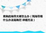 煮熟的海帶太硬怎么辦（鈍海帶用什么辦法易熟爛 詳細(xì)方法）