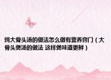 燉大骨頭湯的做法怎么做有營(yíng)養(yǎng)竅門(mén)（大骨頭煲湯的做法 這樣煲味道更鮮）