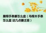 黑檀手串要怎么盤（烏檀木手串怎么盤 這幾點(diǎn)要注意）