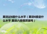 英語(yǔ)過(guò)6級(jí)什么水平（英語(yǔ)6級(jí)是什么水平 英語(yǔ)六級(jí)很厲害嗎）